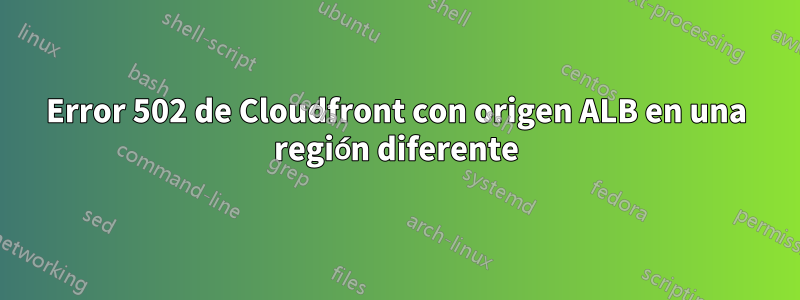 Error 502 de Cloudfront con origen ALB en una región diferente
