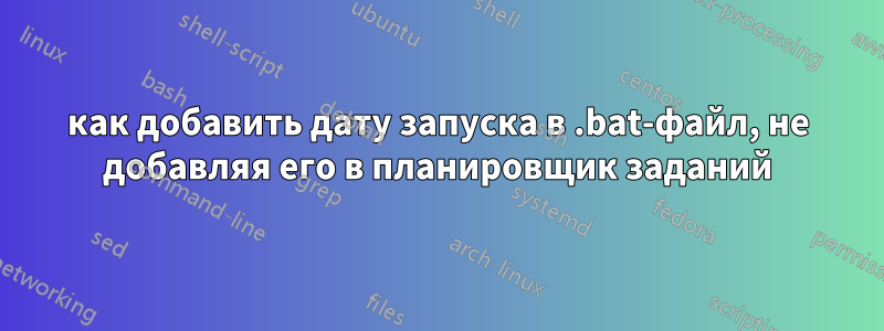 как добавить дату запуска в .bat-файл, не добавляя его в планировщик заданий