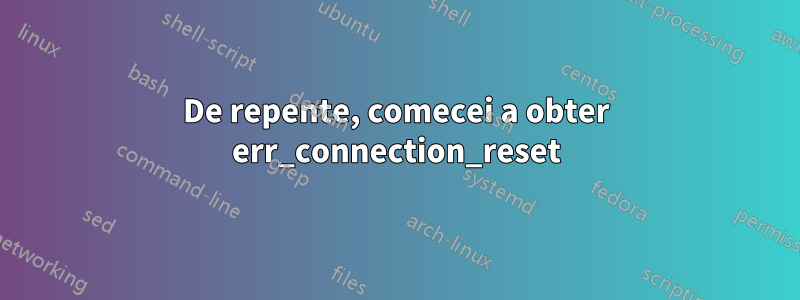 De repente, comecei a obter err_connection_reset