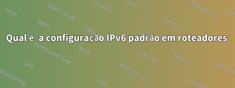 Qual é a configuração IPv6 padrão em roteadores