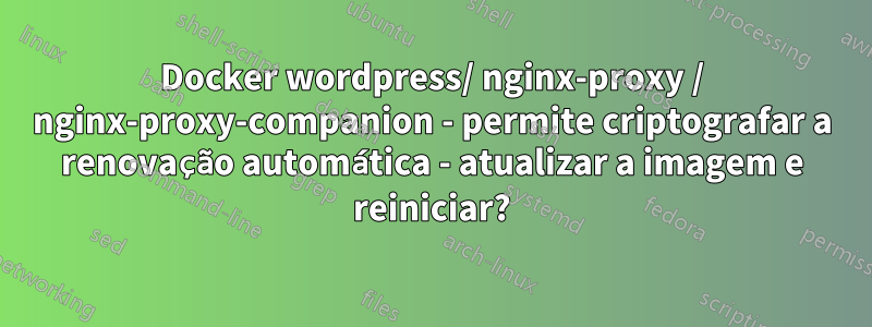 Docker wordpress/ nginx-proxy / nginx-proxy-companion - permite criptografar a renovação automática - atualizar a imagem e reiniciar?