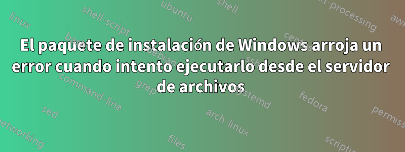 El paquete de instalación de Windows arroja un error cuando intento ejecutarlo desde el servidor de archivos