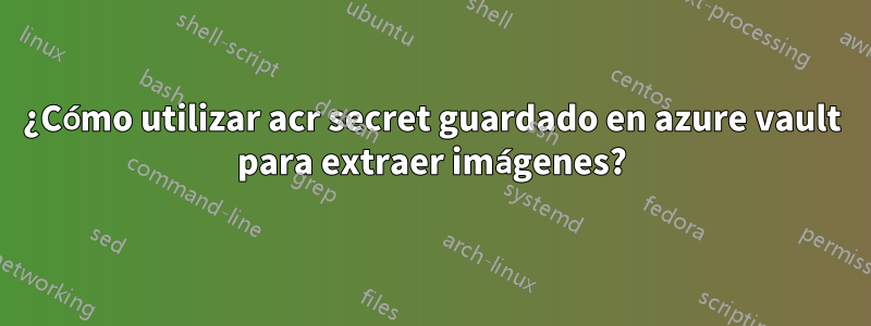 ¿Cómo utilizar acr secret guardado en azure vault para extraer imágenes?