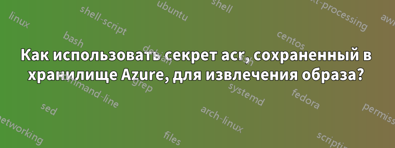 Как использовать секрет acr, сохраненный в хранилище Azure, для извлечения образа?