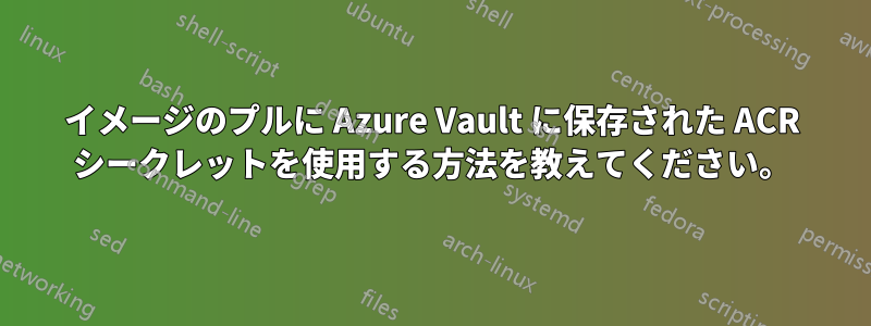 イメージのプルに Azure Vault に保存された ACR シークレットを使用する方法を教えてください。