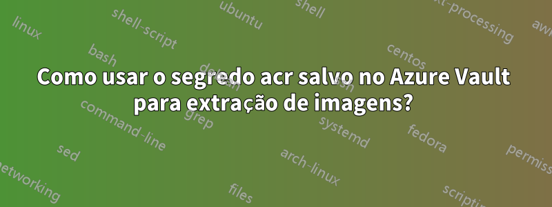 Como usar o segredo acr salvo no Azure Vault para extração de imagens?