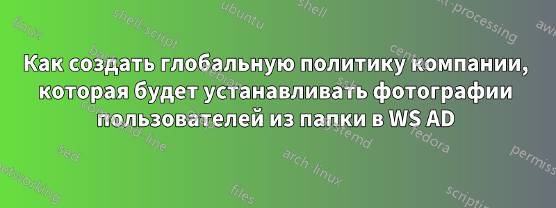 Как создать глобальную политику компании, которая будет устанавливать фотографии пользователей из папки в WS AD