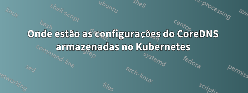 Onde estão as configurações do CoreDNS armazenadas no Kubernetes