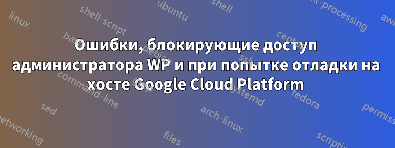 Ошибки, блокирующие доступ администратора WP и при попытке отладки на хосте Google Cloud Platform