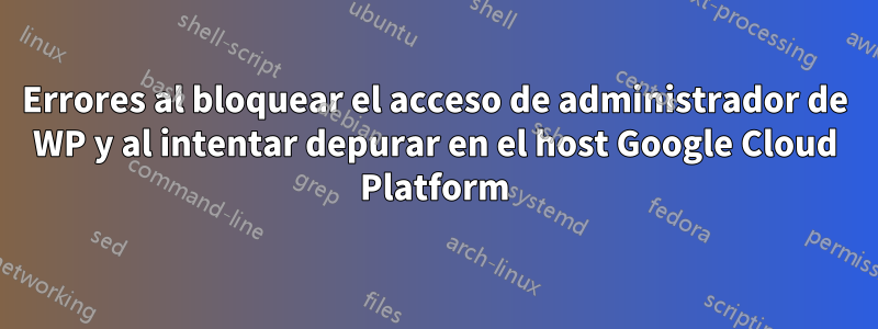 Errores al bloquear el acceso de administrador de WP y al intentar depurar en el host Google Cloud Platform