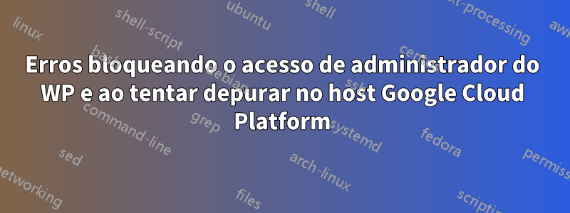 Erros bloqueando o acesso de administrador do WP e ao tentar depurar no host Google Cloud Platform