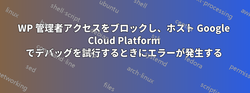 WP 管理者アクセスをブロックし、ホスト Google Cloud Platform でデバッグを試行するときにエラーが発生する