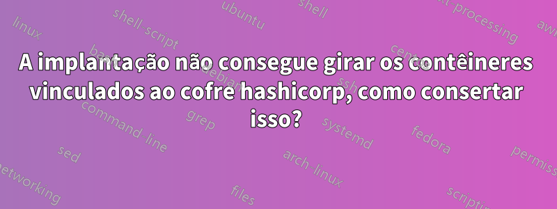 A implantação não consegue girar os contêineres vinculados ao cofre hashicorp, como consertar isso?