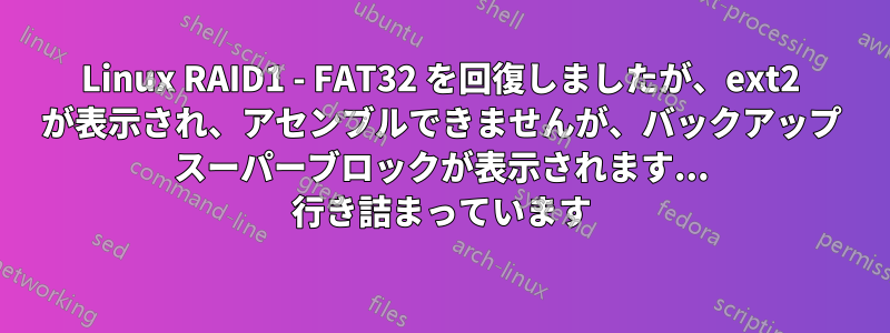 Linux RAID1 - FAT32 を回復しましたが、ext2 が表示され、アセンブルできませんが、バックアップ スーパーブロックが表示されます... 行き詰まっています