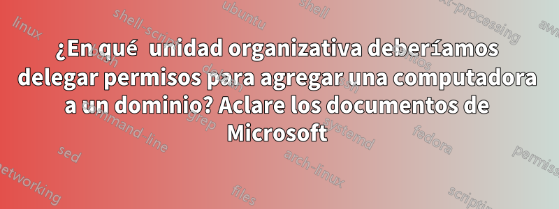 ¿En qué unidad organizativa deberíamos delegar permisos para agregar una computadora a un dominio? Aclare los documentos de Microsoft