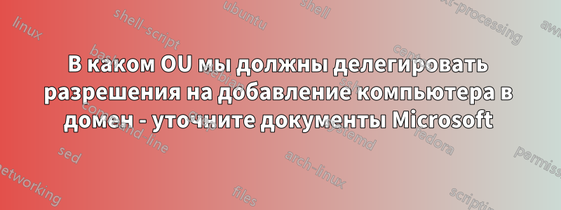 В каком OU мы должны делегировать разрешения на добавление компьютера в домен - уточните документы Microsoft