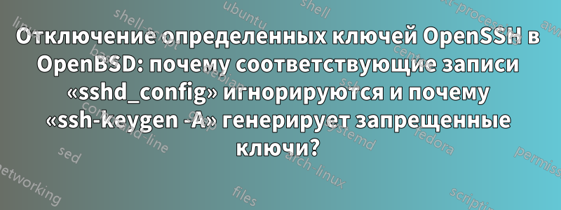 Отключение определенных ключей OpenSSH в OpenBSD: почему соответствующие записи «sshd_config» игнорируются и почему «ssh-keygen -A» генерирует запрещенные ключи?