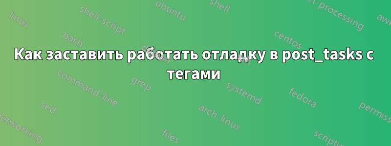 Как заставить работать отладку в post_tasks с тегами