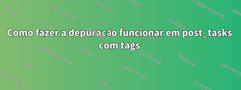 Como fazer a depuração funcionar em post_tasks com tags