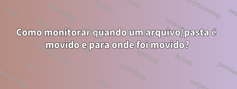 Como monitorar quando um arquivo/pasta é movido e para onde foi movido?