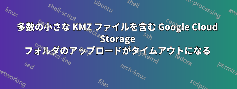 多数の小さな KMZ ファイルを含む Google Cloud Storage フォルダのアップロードがタイムアウトになる