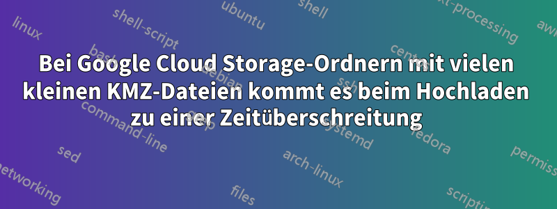 Bei Google Cloud Storage-Ordnern mit vielen kleinen KMZ-Dateien kommt es beim Hochladen zu einer Zeitüberschreitung