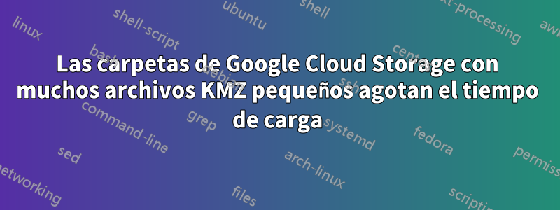 Las carpetas de Google Cloud Storage con muchos archivos KMZ pequeños agotan el tiempo de carga