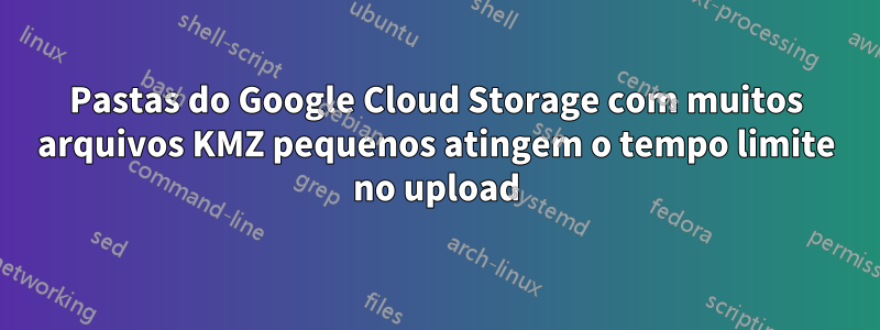 Pastas do Google Cloud Storage com muitos arquivos KMZ pequenos atingem o tempo limite no upload