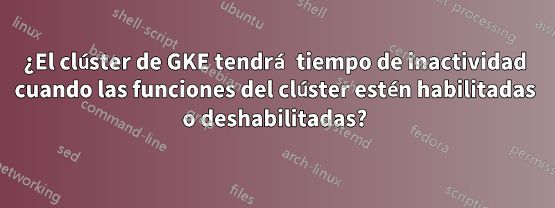 ¿El clúster de GKE tendrá tiempo de inactividad cuando las funciones del clúster estén habilitadas o deshabilitadas?