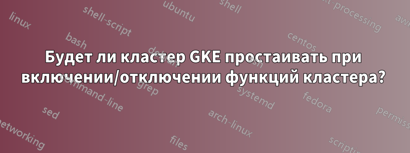 Будет ли кластер GKE простаивать при включении/отключении функций кластера?