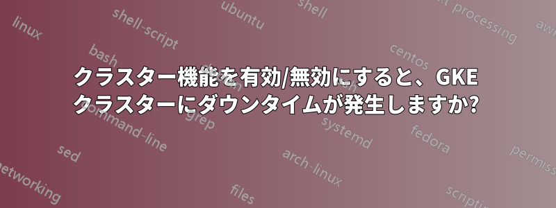 クラスター機能を有効/無効にすると、GKE クラスターにダウンタイムが発生しますか?