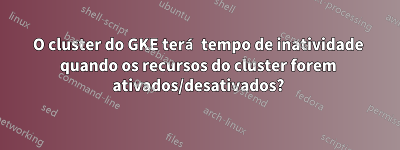 O cluster do GKE terá tempo de inatividade quando os recursos do cluster forem ativados/desativados?