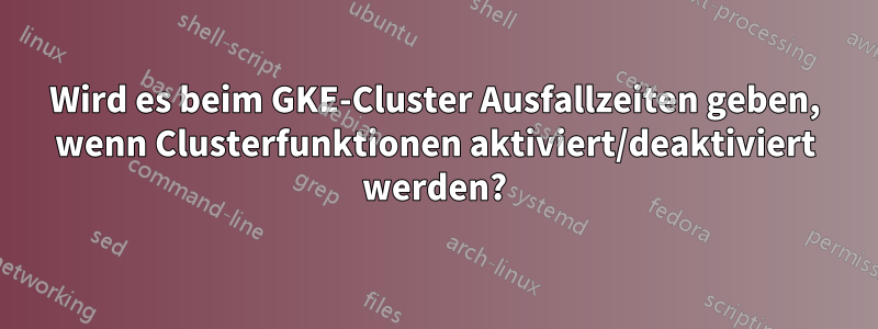 Wird es beim GKE-Cluster Ausfallzeiten geben, wenn Clusterfunktionen aktiviert/deaktiviert werden?