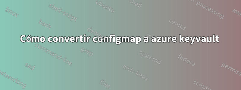 Cómo convertir configmap a azure keyvault