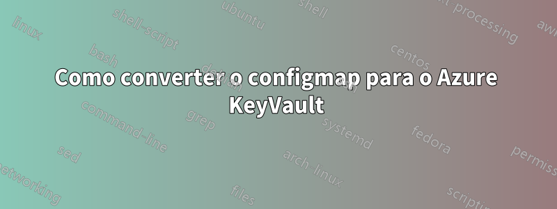 Como converter o configmap para o Azure KeyVault