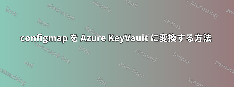 configmap を Azure KeyVault に変換する方法