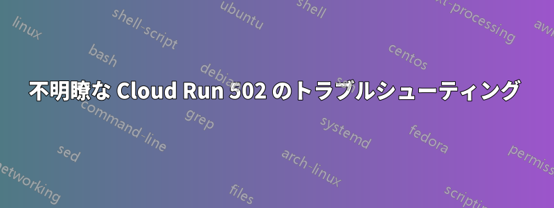 不明瞭な Cloud Run 502 のトラブルシューティング