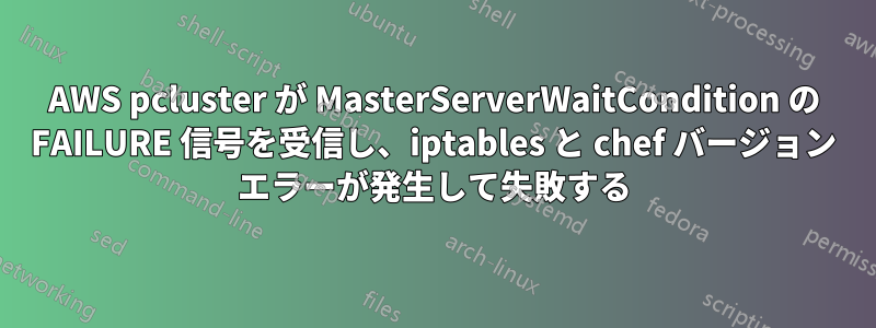 AWS pcluster が MasterServerWaitCondition の FAILURE 信号を受信し、iptables と chef バージョン エラーが発生して失敗する