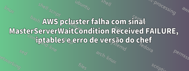 AWS pcluster falha com sinal MasterServerWaitCondition Received FAILURE, iptables e erro de versão do chef