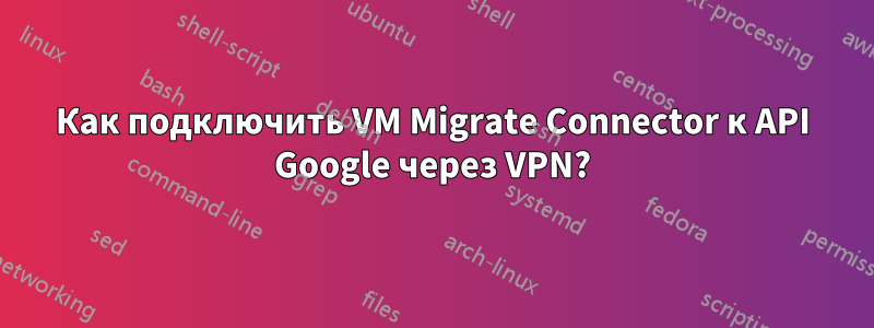 Как подключить VM Migrate Connector к API Google через VPN?