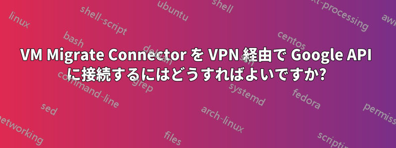 VM Migrate Connector を VPN 経由で Google API に接続するにはどうすればよいですか?