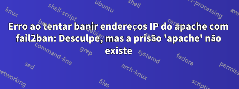 Erro ao tentar banir endereços IP do apache com fail2ban: Desculpe, mas a prisão 'apache' não existe