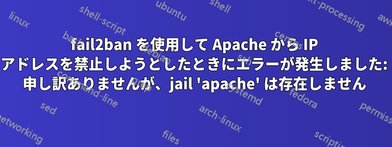 fail2ban を使用して Apache から IP アドレスを禁止しようとしたときにエラーが発生しました: 申し訳ありませんが、jail 'apache' は存在しません