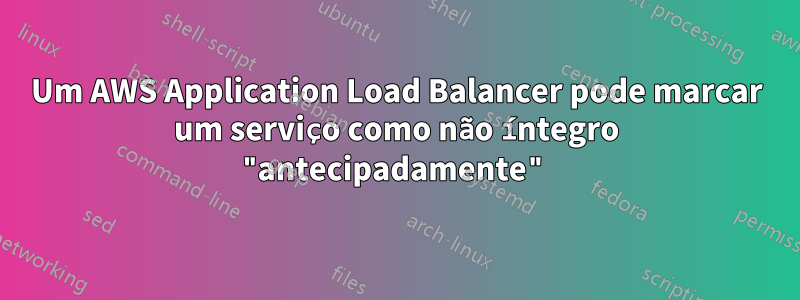 Um AWS Application Load Balancer pode marcar um serviço como não íntegro "antecipadamente"