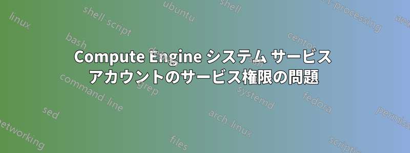 Compute Engine システム サービス アカウントのサービス権限の問題