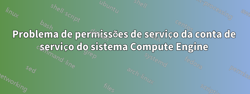 Problema de permissões de serviço da conta de serviço do sistema Compute Engine