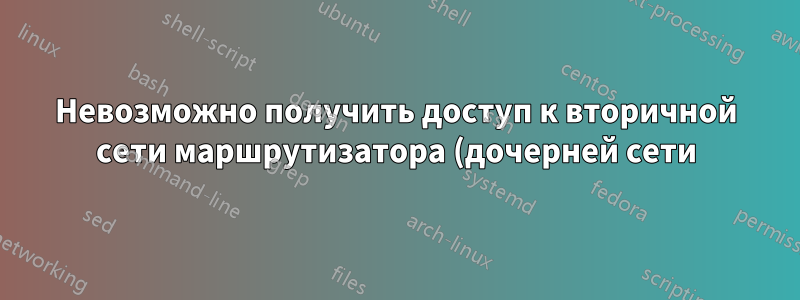 Невозможно получить доступ к вторичной сети маршрутизатора (дочерней сети) из первичной сети маршрутизатора и Интернета.