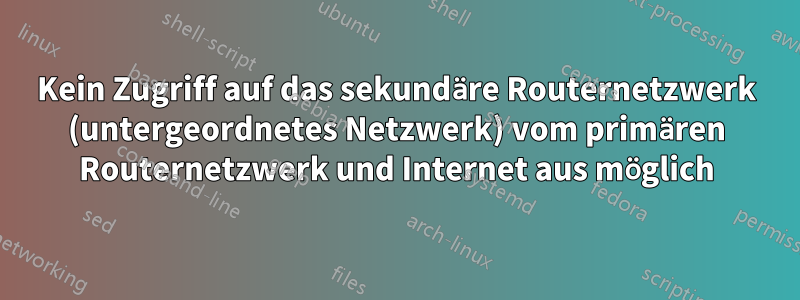 Kein Zugriff auf das sekundäre Routernetzwerk (untergeordnetes Netzwerk) vom primären Routernetzwerk und Internet aus möglich