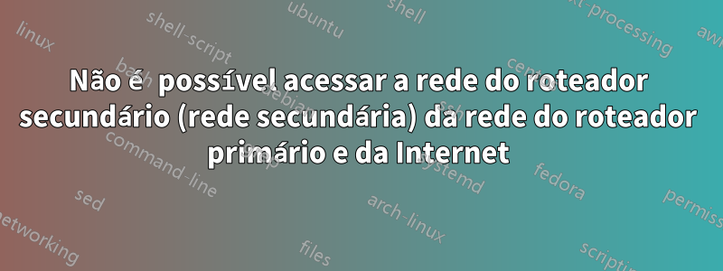 Não é possível acessar a rede do roteador secundário (rede secundária) da rede do roteador primário e da Internet