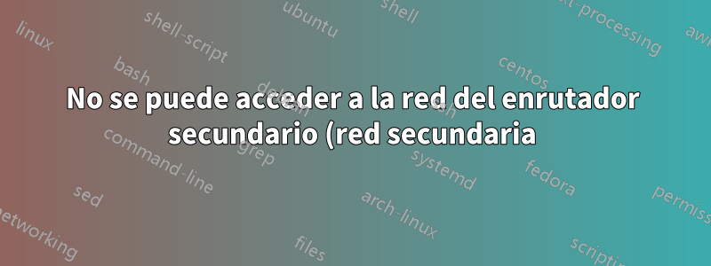 No se puede acceder a la red del enrutador secundario (red secundaria) desde la red del enrutador principal e Internet